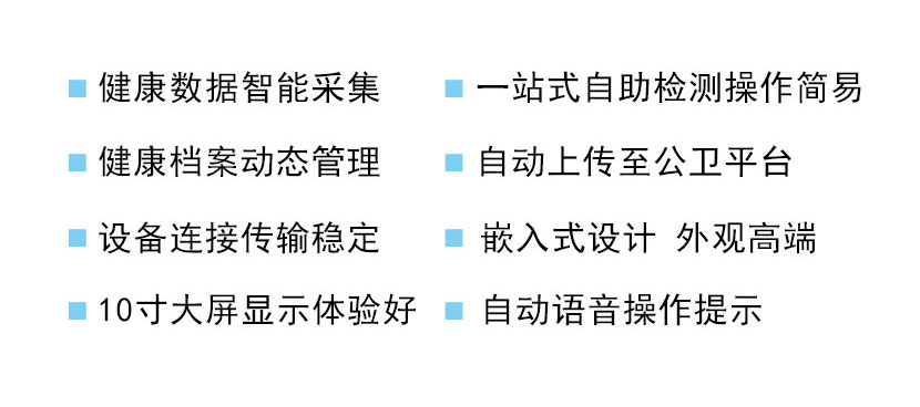 健康数据智能采集，一站式自助检测操作简易  健康档案动态管理，自动上传至公卫平台  设备连接传输稳定，嵌入式设计外观高端  10寸大屏显示体验好，自动语音操作提示