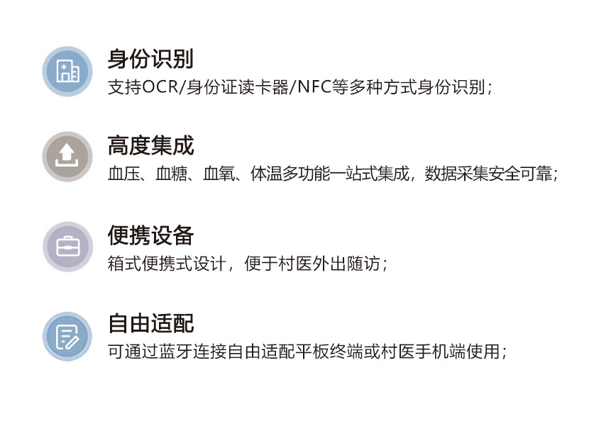 身份识别 支持OCR/身份证读卡器/NFC等多种方式身份识别；  高度集成 血压、血糖、血氧、体温等多功能一站式集成，数据采集安全可靠；  便携设备 箱式便捷式设计，便于村医外出随访；  自由适配 可通蓝牙连接自由适配平板终端或村医手机端使用；